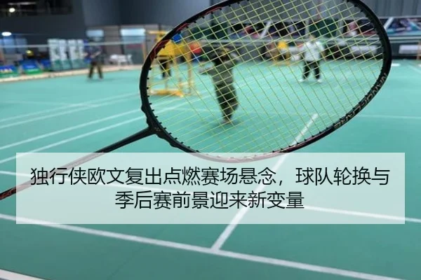 独行侠欧文复出点燃赛场悬念，球队轮换与季后赛前景迎来新变量（kaiyun）